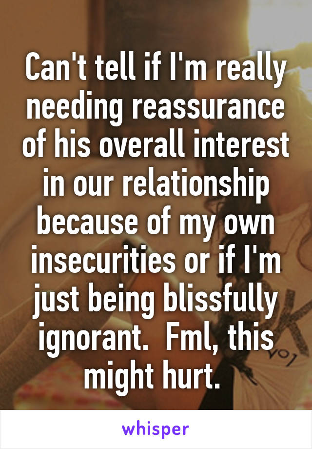 Can't tell if I'm really needing reassurance of his overall interest in our relationship because of my own insecurities or if I'm just being blissfully ignorant.  Fml, this might hurt. 