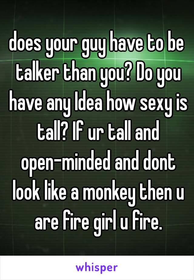 does your guy have to be talker than you? Do you have any Idea how sexy is tall? If ur tall and open-minded and dont look like a monkey then u are fire girl u fire.