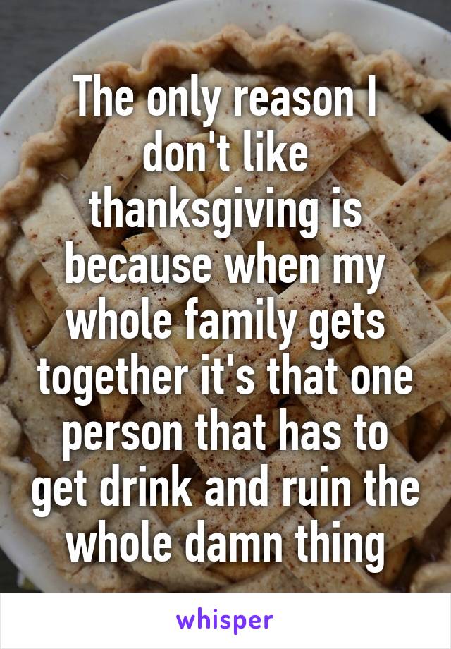 The only reason I don't like thanksgiving is because when my whole family gets together it's that one person that has to get drink and ruin the whole damn thing