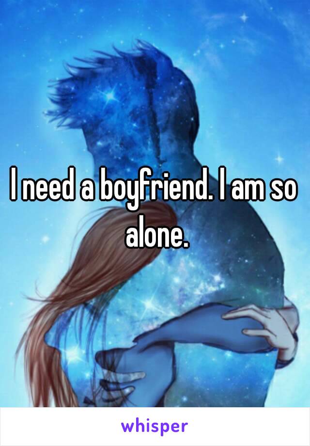 l need a boyfriend. l am so alone.