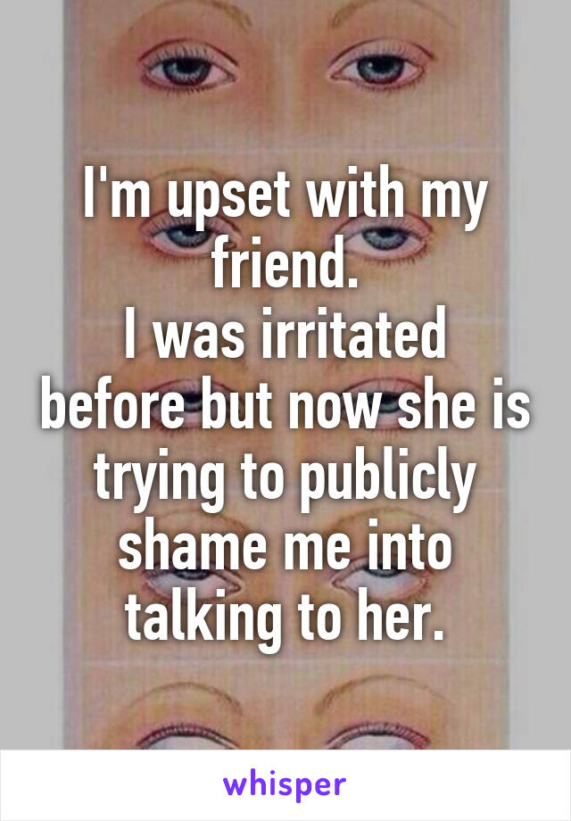 I'm upset with my friend.
I was irritated before but now she is trying to publicly shame me into talking to her.