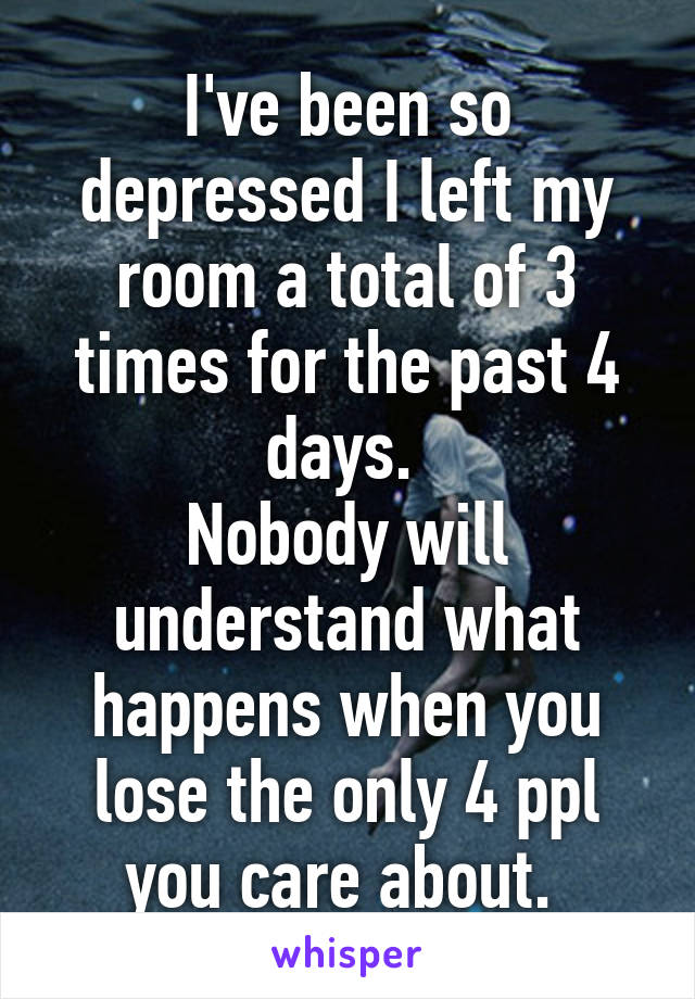 I've been so depressed I left my room a total of 3 times for the past 4 days. 
Nobody will understand what happens when you lose the only 4 ppl you care about. 