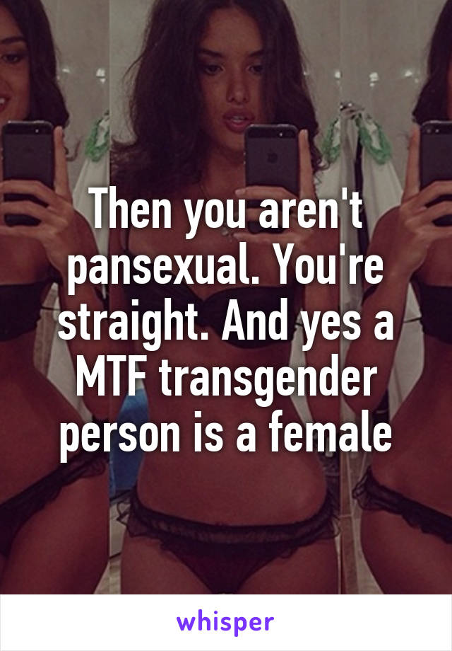 Then you aren't pansexual. You're straight. And yes a MTF transgender person is a female