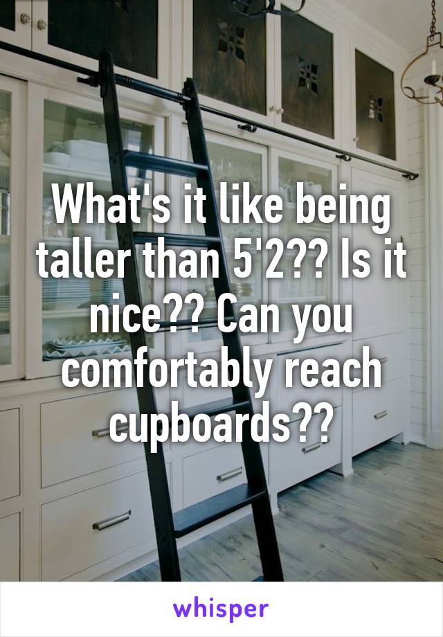 What's it like being taller than 5'2?? Is it nice?? Can you comfortably reach cupboards??