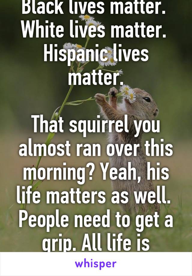 Black lives matter. 
White lives matter. 
Hispanic lives matter.

That squirrel you almost ran over this morning? Yeah, his life matters as well. 
People need to get a grip. All life is precious.