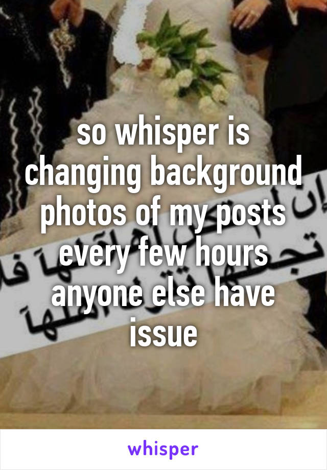 so whisper is changing background photos of my posts every few hours anyone else have issue