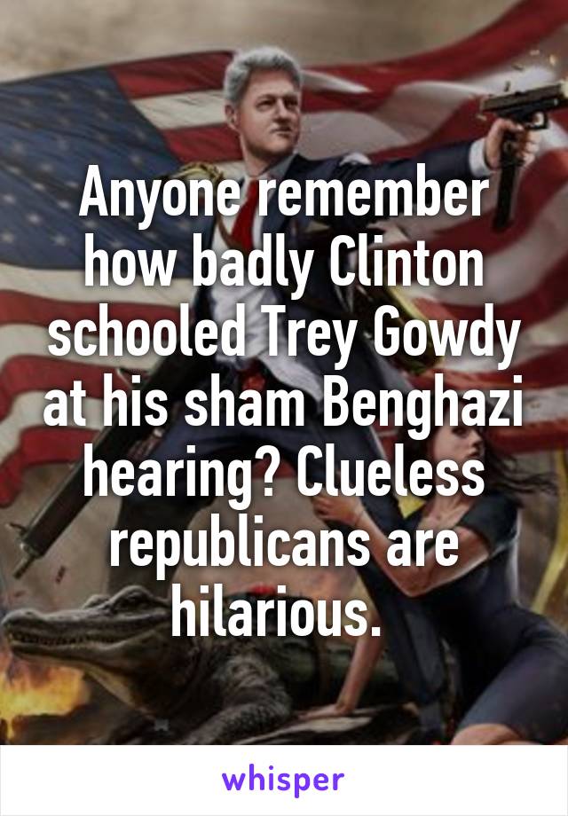 Anyone remember how badly Clinton schooled Trey Gowdy at his sham Benghazi hearing? Clueless republicans are hilarious. 