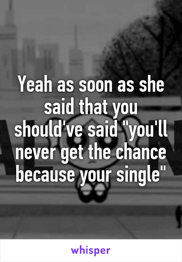 Yeah as soon as she said that you should've said "you'll never get the chance because your single"