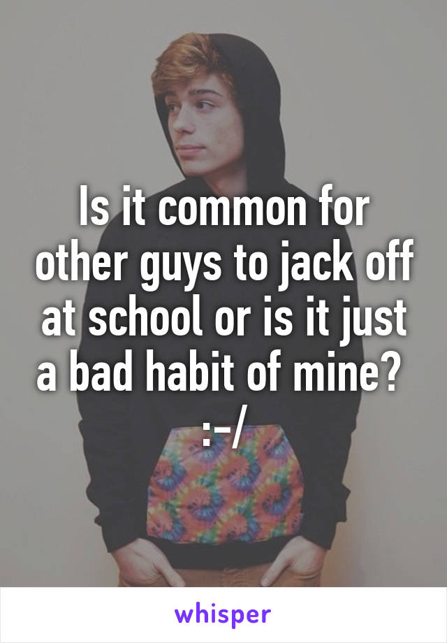 Is it common for other guys to jack off at school or is it just a bad habit of mine?  :-/