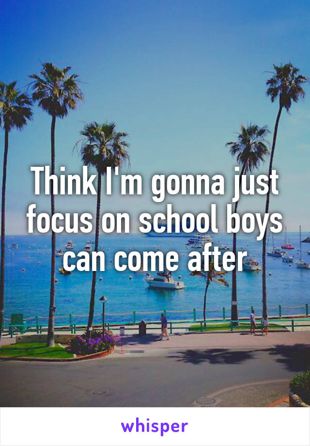 Think I'm gonna just focus on school boys can come after