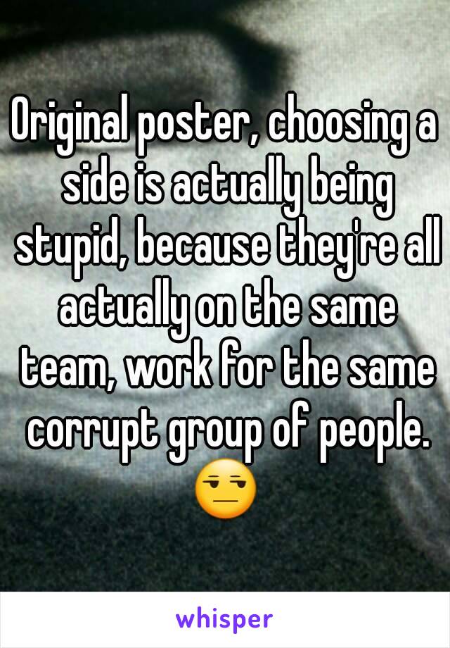 Original poster, choosing a side is actually being stupid, because they're all actually on the same team, work for the same corrupt group of people. 😒 