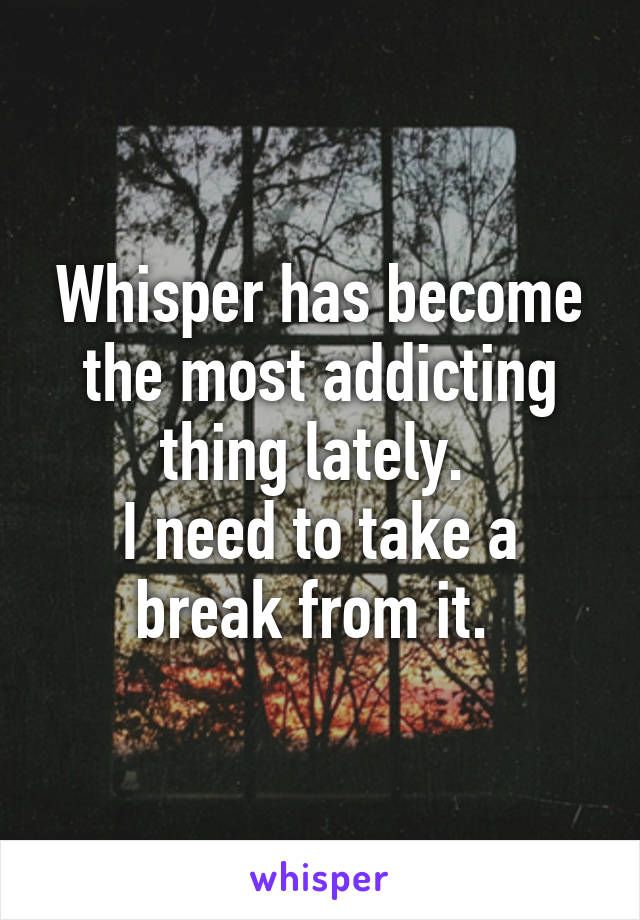 Whisper has become the most addicting thing lately. 
I need to take a break from it. 