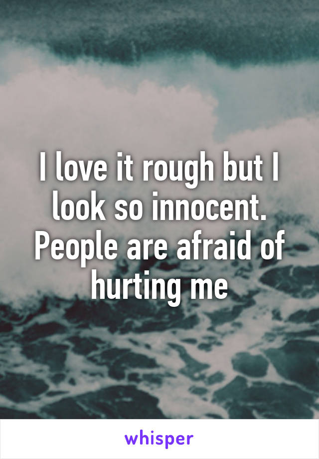 I love it rough but I look so innocent. People are afraid of hurting me