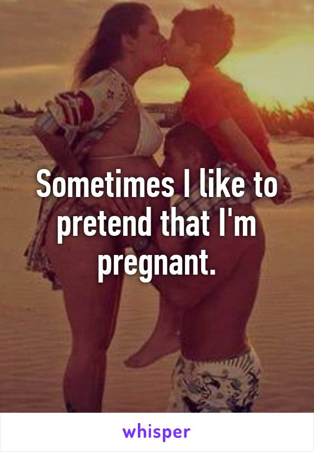 Sometimes I like to pretend that I'm pregnant.