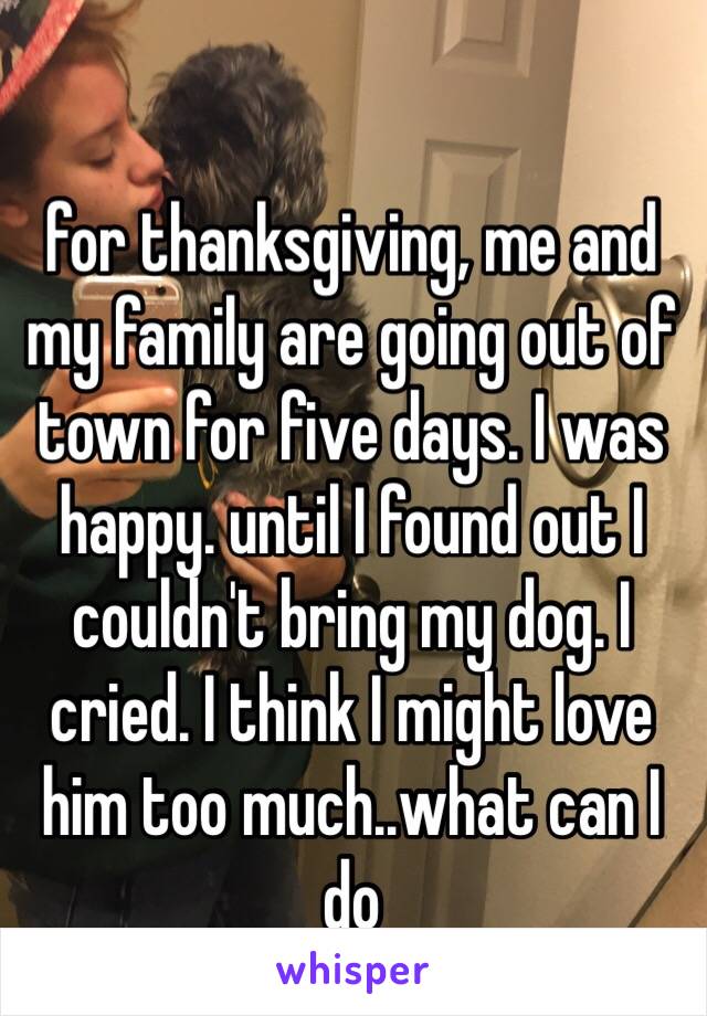 for thanksgiving, me and my family are going out of town for five days. I was happy. until I found out I couldn't bring my dog. I cried. I think I might love him too much..what can I do