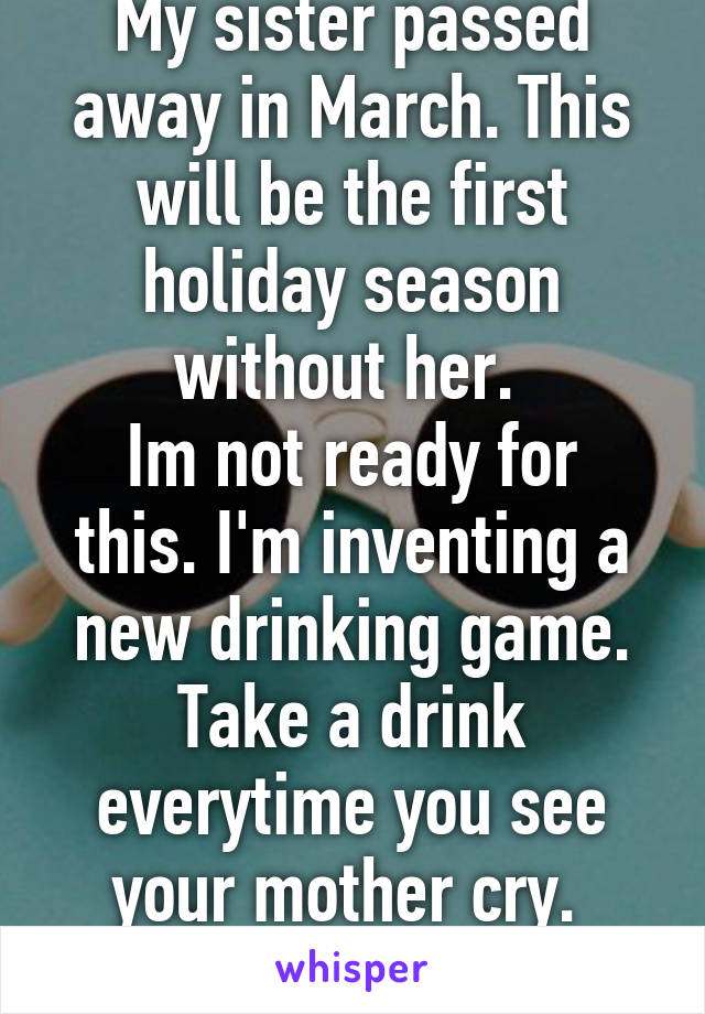 My sister passed away in March. This will be the first holiday season without her. 
Im not ready for this. I'm inventing a new drinking game. Take a drink everytime you see your mother cry. 
