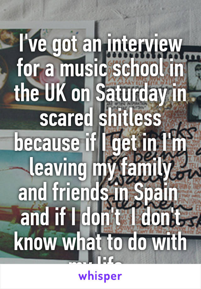 
I've got an interview for a music school in the UK on Saturday in scared shitless because if I get in I'm leaving my family and friends in Spain 
and if I don't  I don't know what to do with my life. 