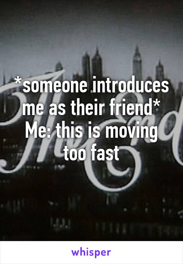 *someone introduces me as their friend*
Me: this is moving too fast
 