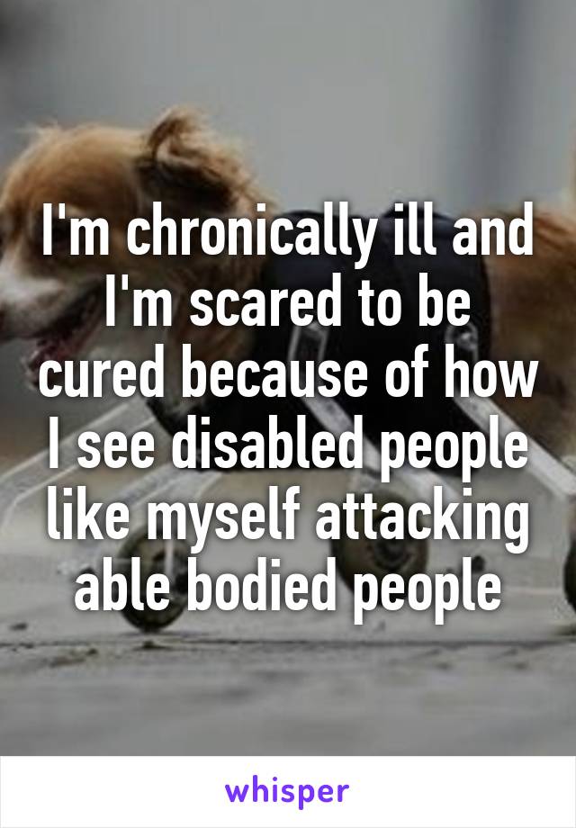 I'm chronically ill and
I'm scared to be cured because of how I see disabled people like myself attacking able bodied people