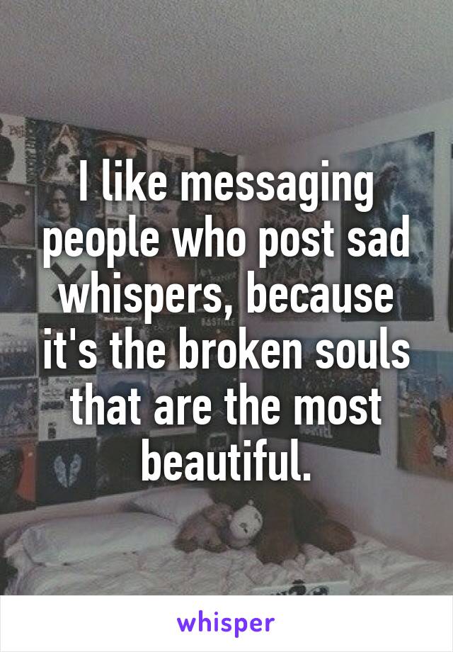 I like messaging people who post sad whispers, because it's the broken souls that are the most beautiful.