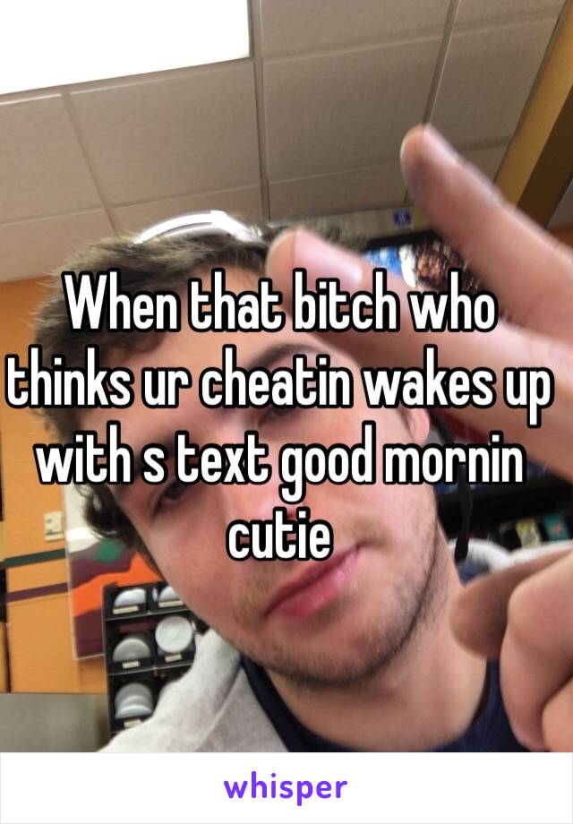 When that bitch who thinks ur cheatin wakes up with s text good mornin cutie