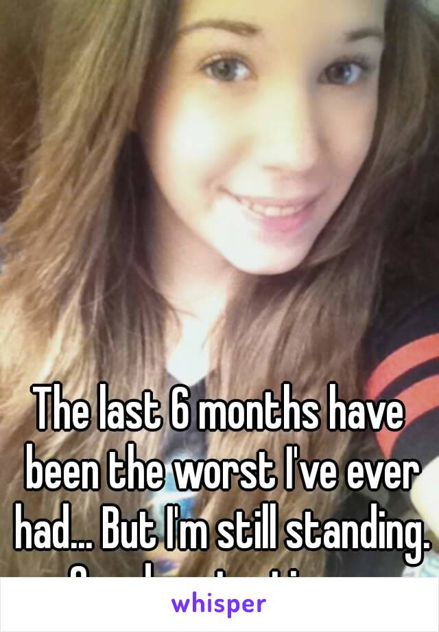 The last 6 months have been the worst I've ever had... But I'm still standing. One day at a time... 