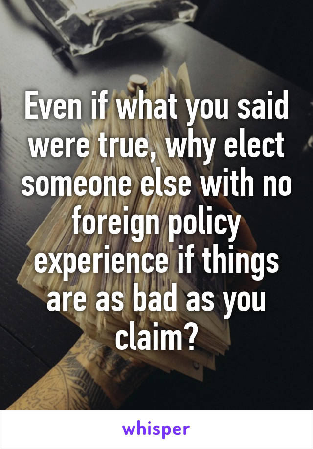 Even if what you said were true, why elect someone else with no foreign policy experience if things are as bad as you claim?