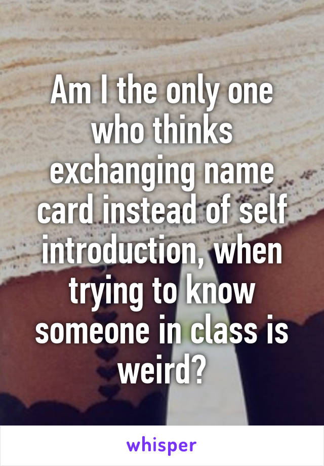 Am I the only one who thinks exchanging name card instead of self introduction, when trying to know someone in class is weird?