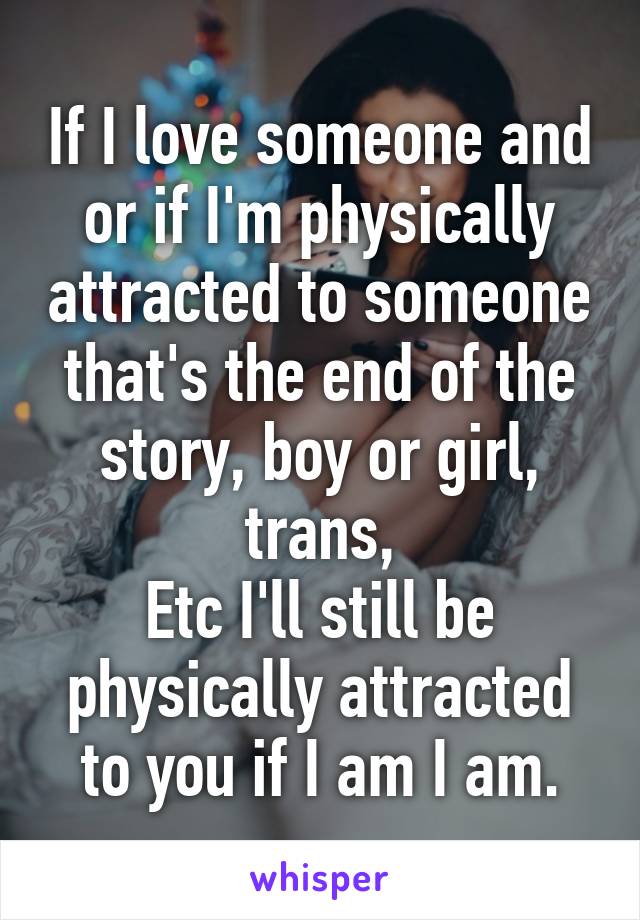 If I love someone and or if I'm physically attracted to someone that's the end of the story, boy or girl, trans,
Etc I'll still be physically attracted to you if I am I am.