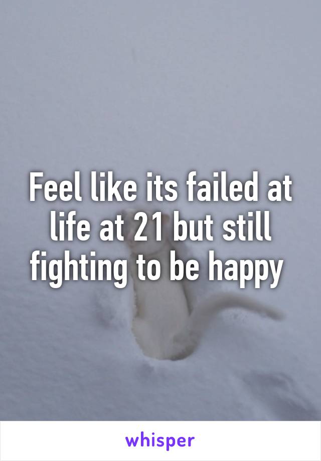 Feel like its failed at life at 21 but still fighting to be happy 