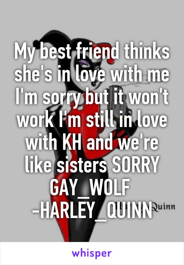 My best friend thinks she's in love with me I'm sorry but it won't work I'm still in love with KH and we're like sisters SORRY GAY_WOLF  -HARLEY_QUINN