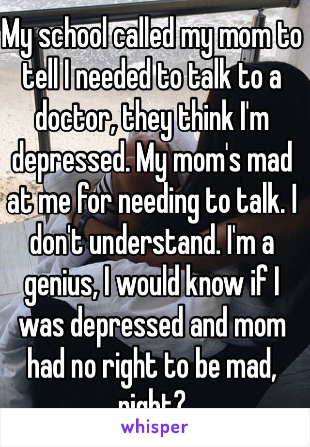 My school called my mom to tell I needed to talk to a doctor, they think I'm depressed. My mom's mad at me for needing to talk. I don't understand. I'm a genius, I would know if I was depressed and mom had no right to be mad, right?