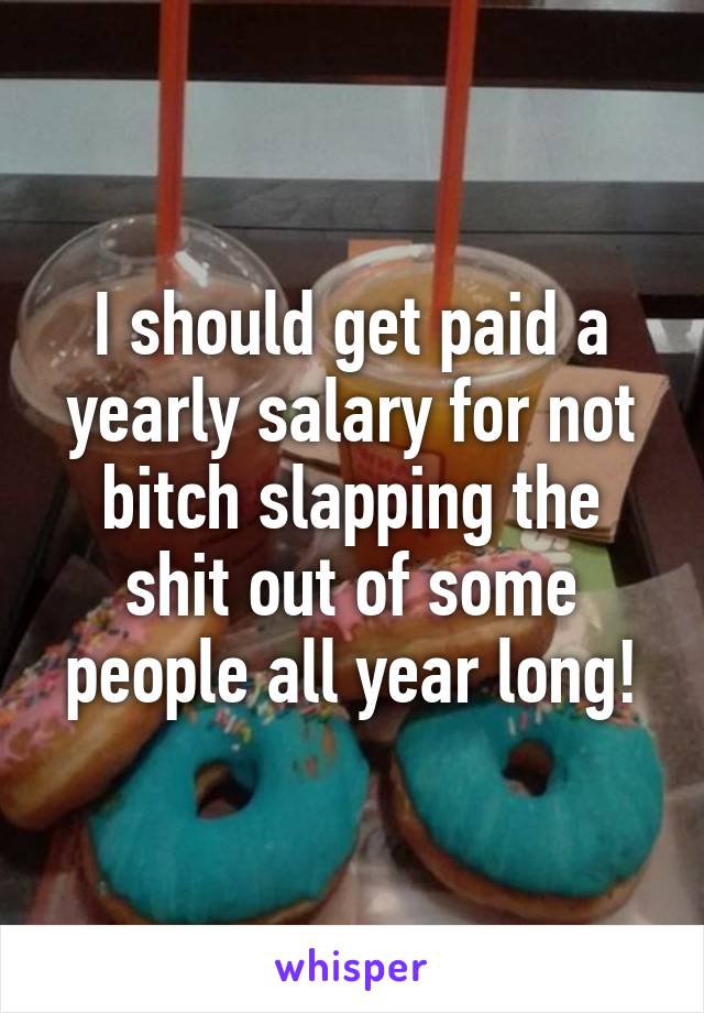 I should get paid a yearly salary for not bitch slapping the shit out of some people all year long!