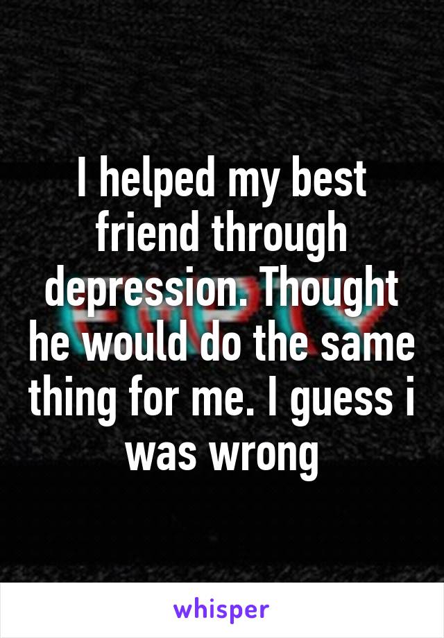 I helped my best friend through depression. Thought he would do the same thing for me. I guess i was wrong