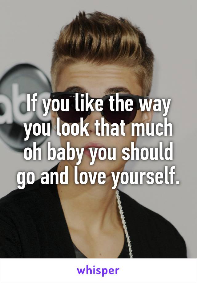 If you like the way you look that much oh baby you should go and love yourself.