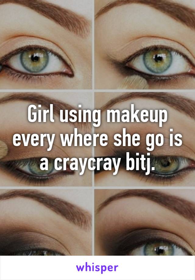 Girl using makeup every where she go is a craycray bitj.