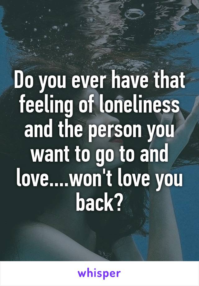 Do you ever have that feeling of loneliness and the person you want to go to and love....won't love you back?