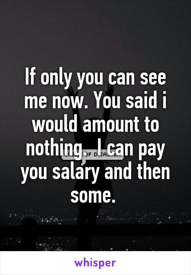 If only you can see me now. You said i would amount to nothing.  I can pay you salary and then some. 