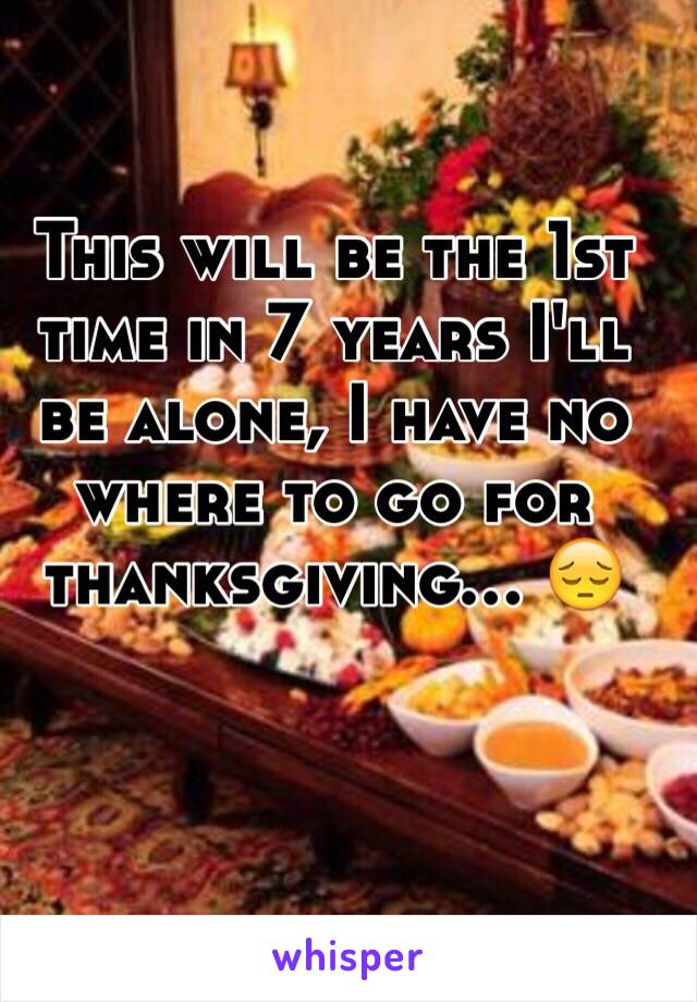 This will be the 1st time in 7 years I'll be alone, I have no where to go for thanksgiving... 😔