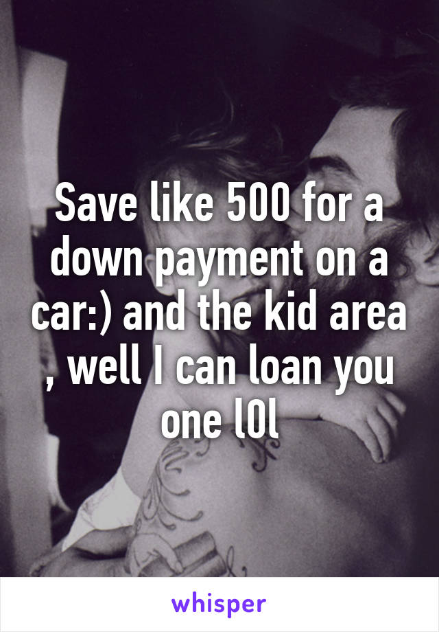 Save like 500 for a down payment on a car:) and the kid area , well I can loan you one l0l