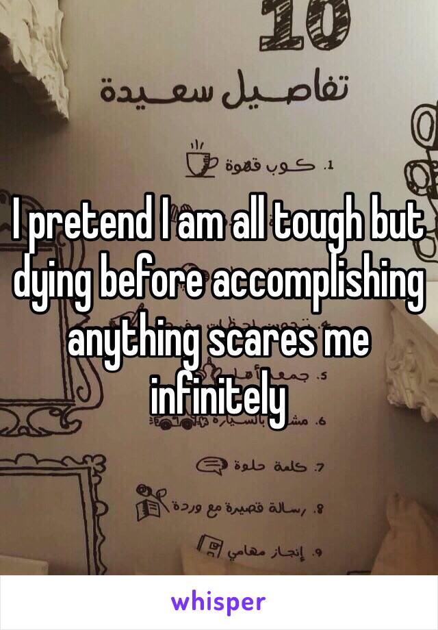 I pretend I am all tough but dying before accomplishing anything scares me infinitely 