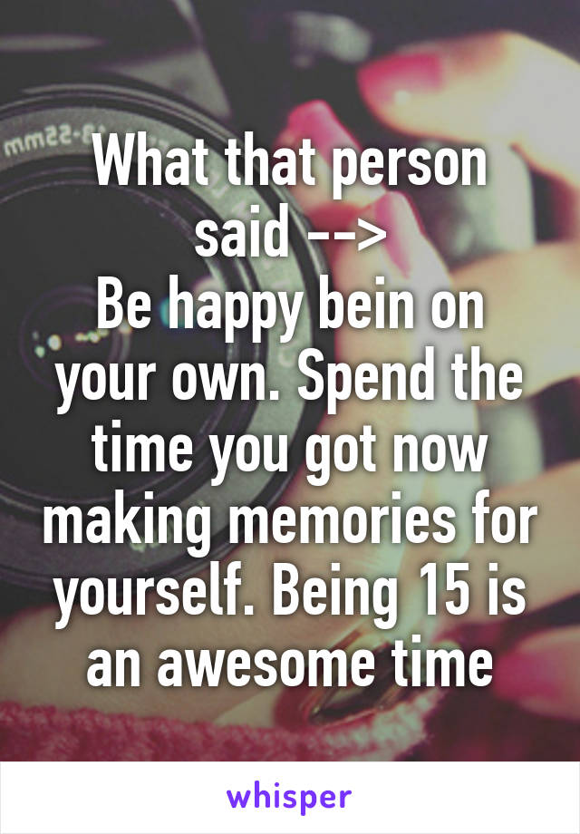 What that person said -->
Be happy bein on your own. Spend the time you got now making memories for yourself. Being 15 is an awesome time