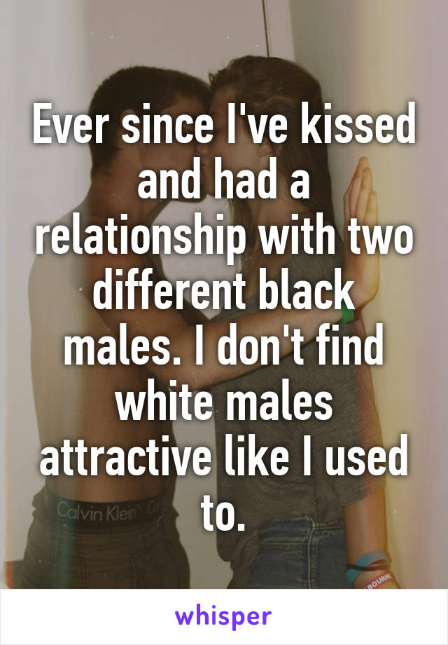 Ever since I've kissed and had a relationship with two different black males. I don't find white males attractive like I used to.