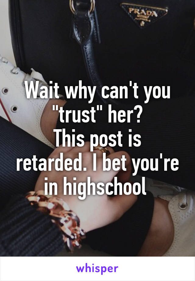 Wait why can't you "trust" her?
This post is retarded. I bet you're in highschool 