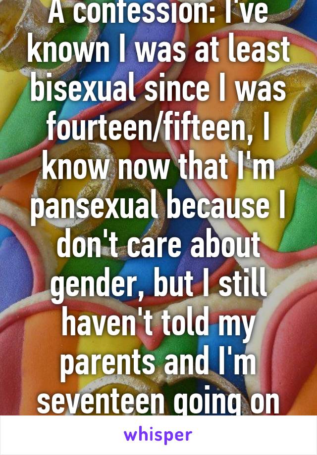 A confession: I've known I was at least bisexual since I was fourteen/fifteen, I know now that I'm pansexual because I don't care about gender, but I still haven't told my parents and I'm seventeen going on eighteen in March. 