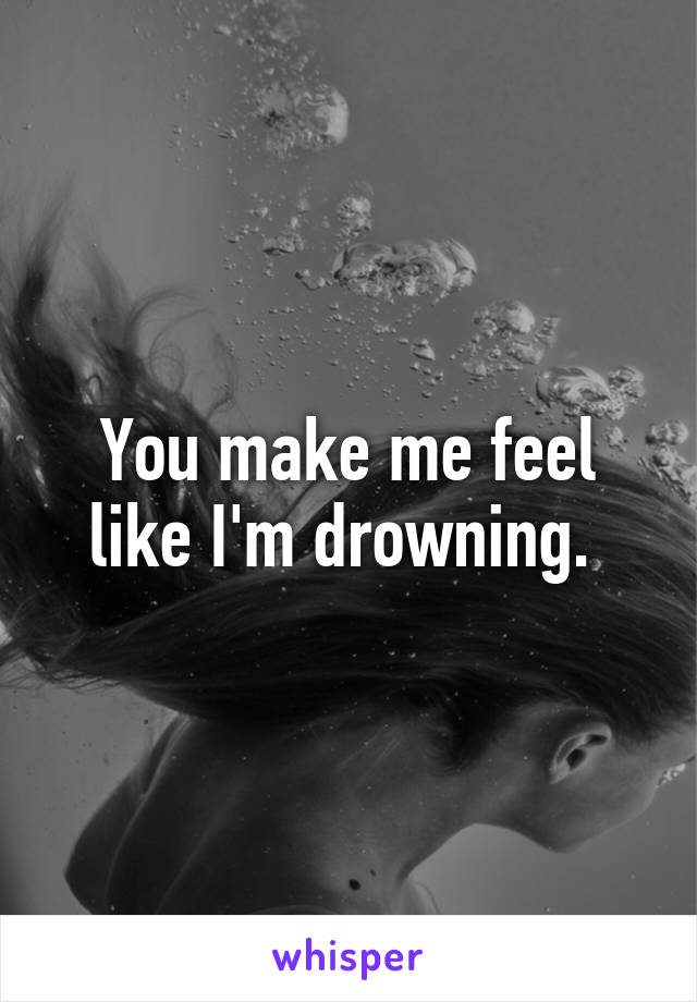 You make me feel like I'm drowning. 