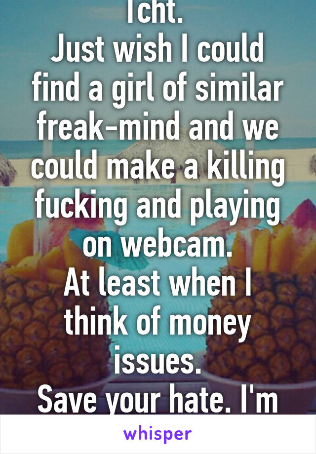 Tcht. 
Just wish I could find a girl of similar freak-mind and we could make a killing fucking and playing on webcam.
At least when I think of money issues.
Save your hate. I'm just saying.