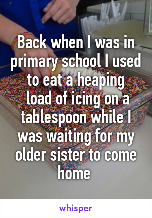 Back when I was in primary school I used to eat a heaping
 load of icing on a tablespoon while I was waiting for my older sister to come home 