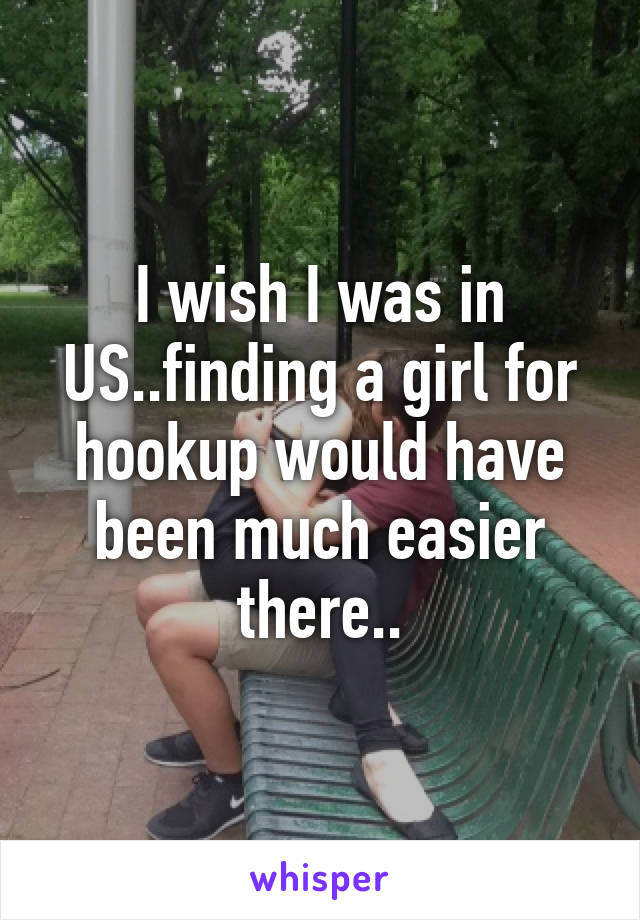 I wish I was in US..finding a girl for hookup would have been much easier there..