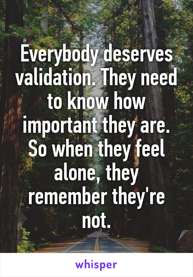 Everybody deserves validation. They need to know how important they are. So when they feel alone, they remember they're not.